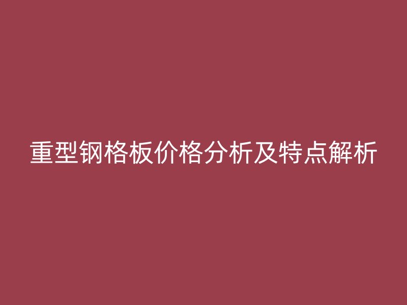 重型鋼格板價格分析及特點解析