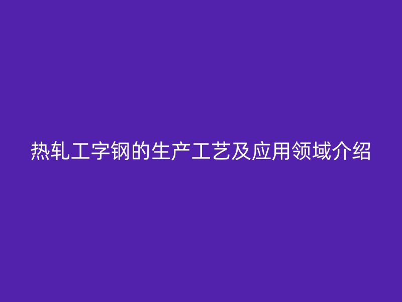 熱軋工字鋼的生產(chǎn)工藝及應(yīng)用領(lǐng)域介紹