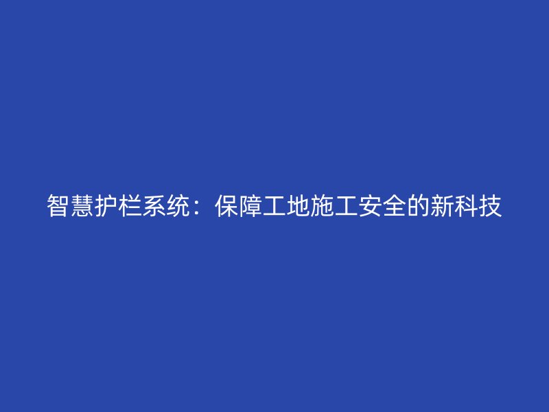 智慧護欄系統(tǒng)：保障工地施工安全的新科技