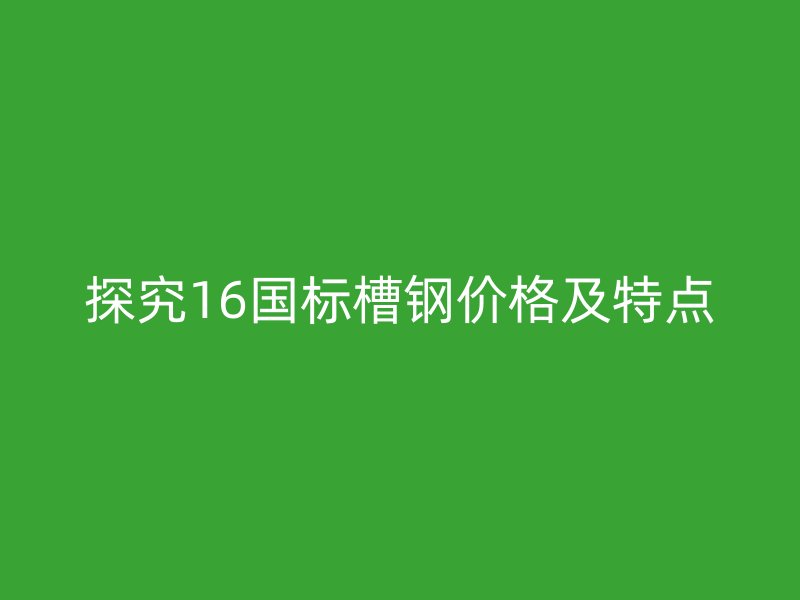 探究16國標(biāo)槽鋼價(jià)格及特點(diǎn)