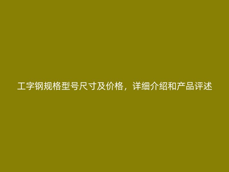 工字鋼規(guī)格型號(hào)尺寸及價(jià)格，詳細(xì)介紹和產(chǎn)品評(píng)述