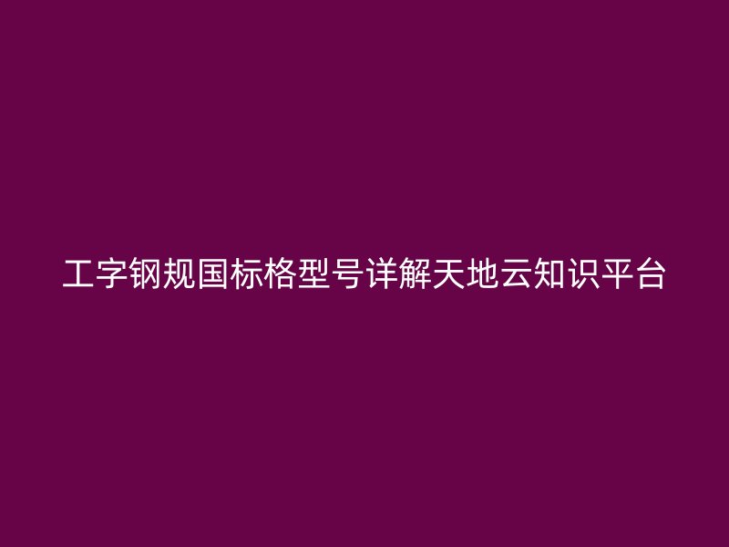 工字鋼規(guī)國(guó)標(biāo)格型號(hào)詳解天地云知識(shí)平臺(tái)