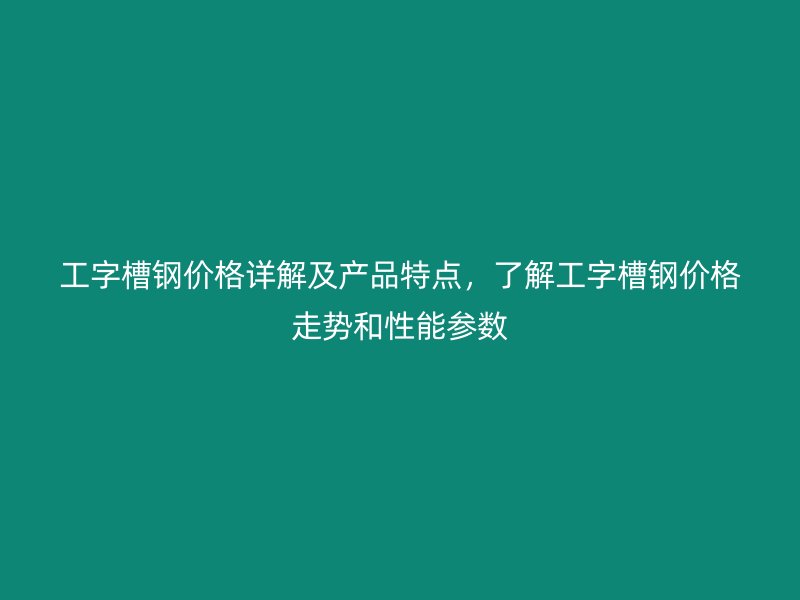 工字槽鋼價(jià)格詳解及產(chǎn)品特點(diǎn)，了解工字槽鋼價(jià)格走勢和性能參數(shù)