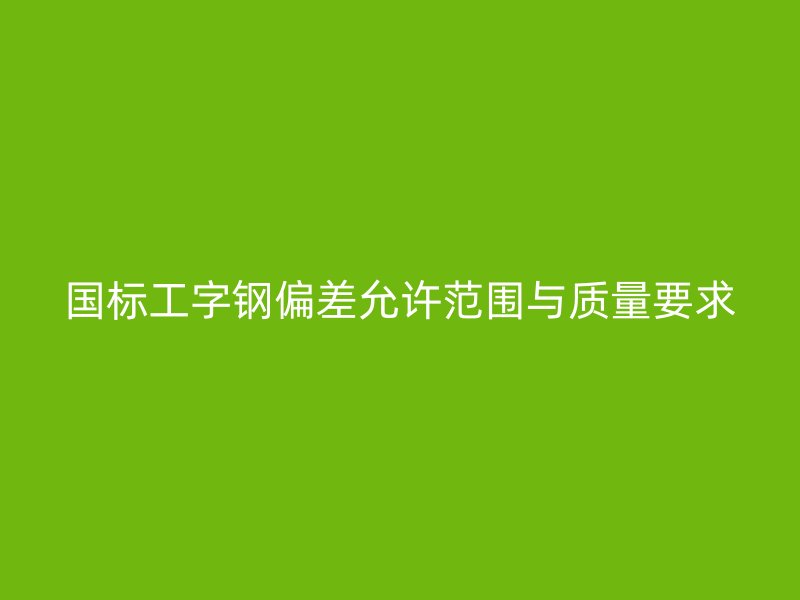 國標工字鋼偏差允許范圍與質(zhì)量要求