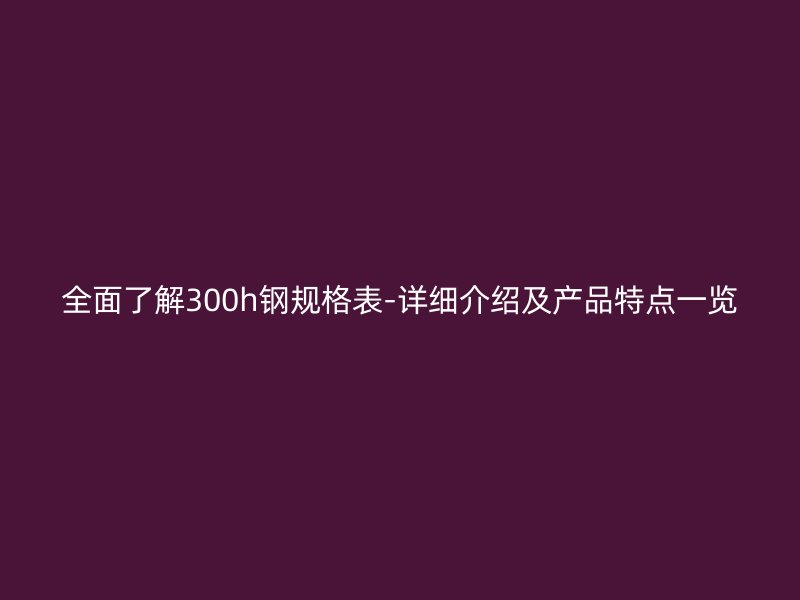 全面了解300h鋼規(guī)格表-詳細(xì)介紹及產(chǎn)品特點(diǎn)一覽