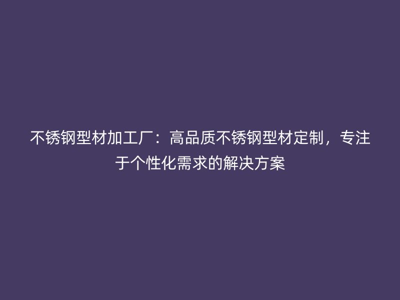 不銹鋼型材加工廠：高品質(zhì)不銹鋼型材定制，專注于個性化需求的解決方案