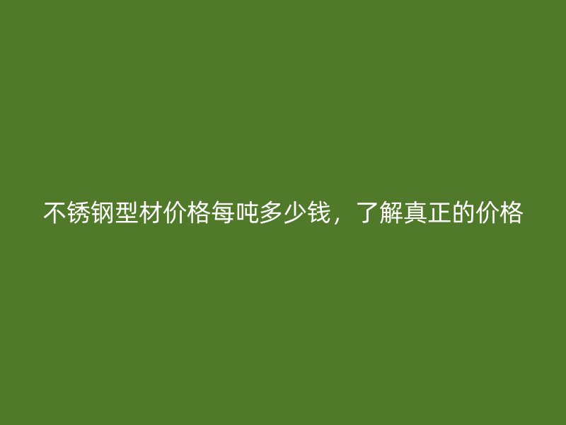不銹鋼型材價格每噸多少錢，了解真正的價格