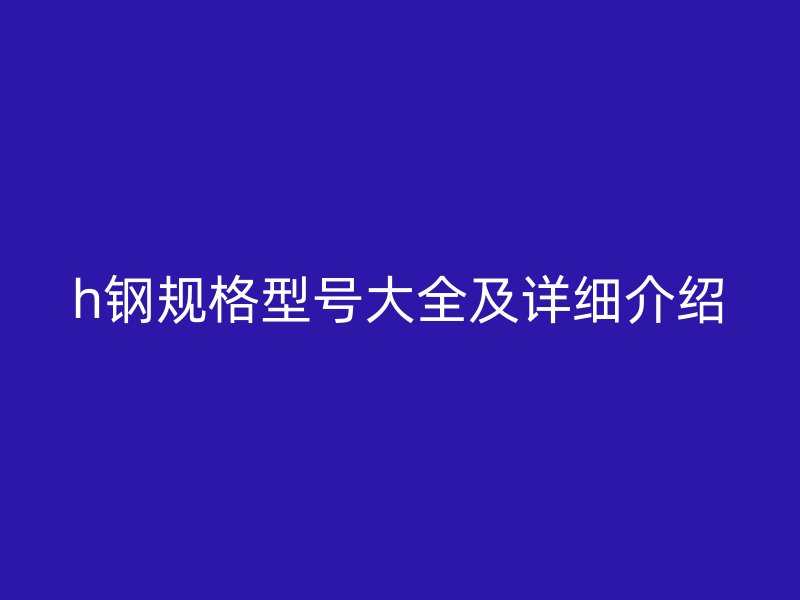 h鋼規(guī)格型號大全及詳細(xì)介紹