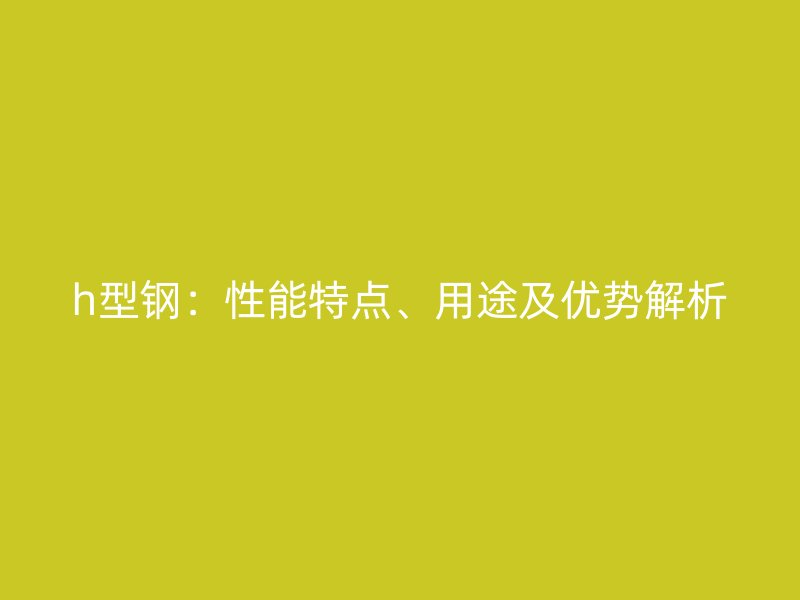 h型鋼：性能特點、用途及優(yōu)勢解析
