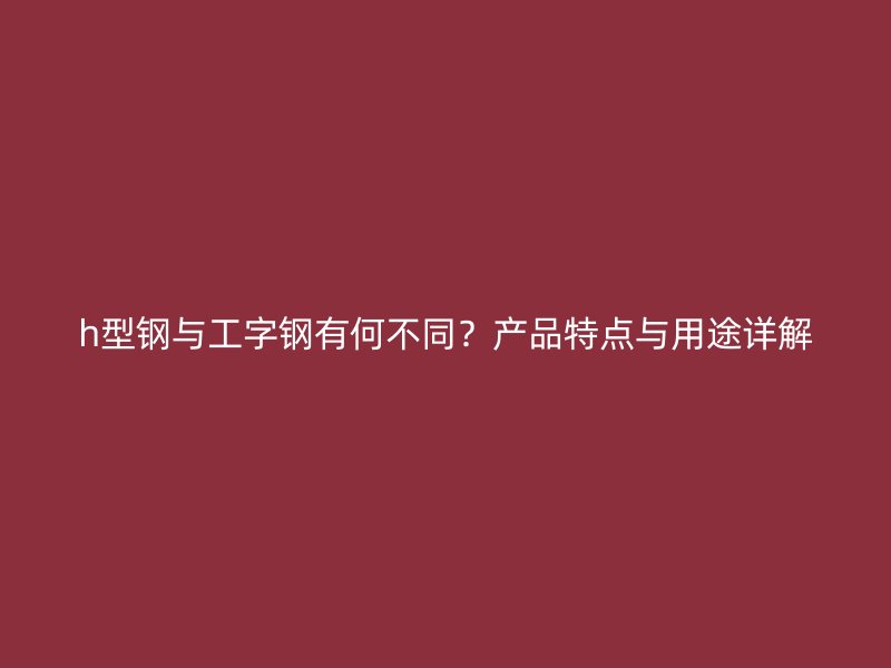 h型鋼與工字鋼有何不同？產(chǎn)品特點與用途詳解