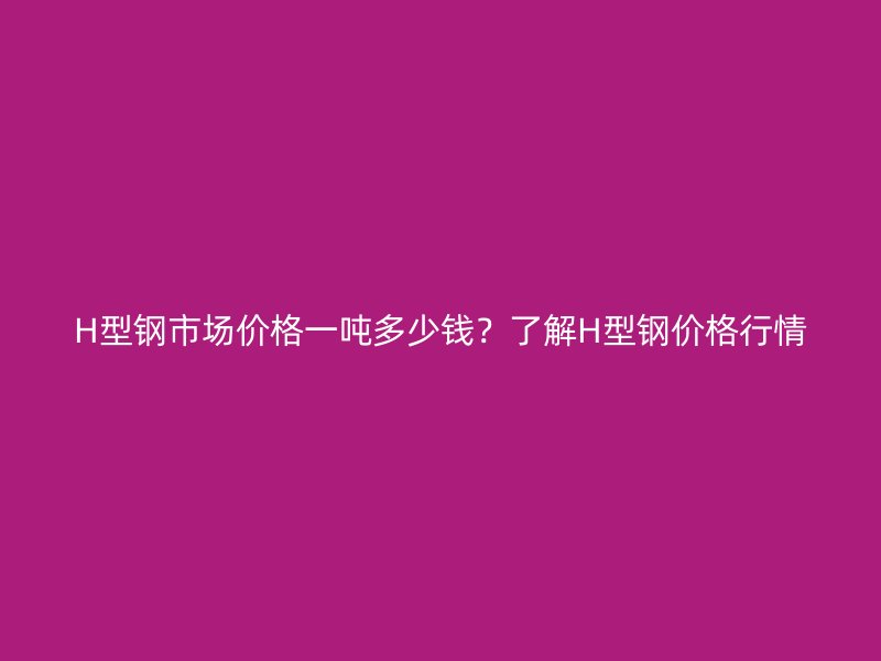 H型鋼市場價格一噸多少錢？了解H型鋼價格行情