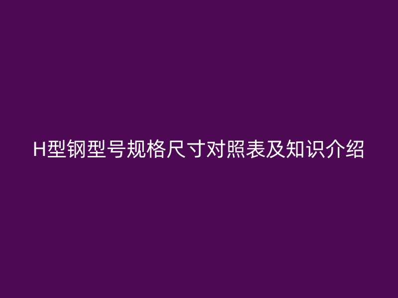 H型鋼型號(hào)規(guī)格尺寸對(duì)照表及知識(shí)介紹
