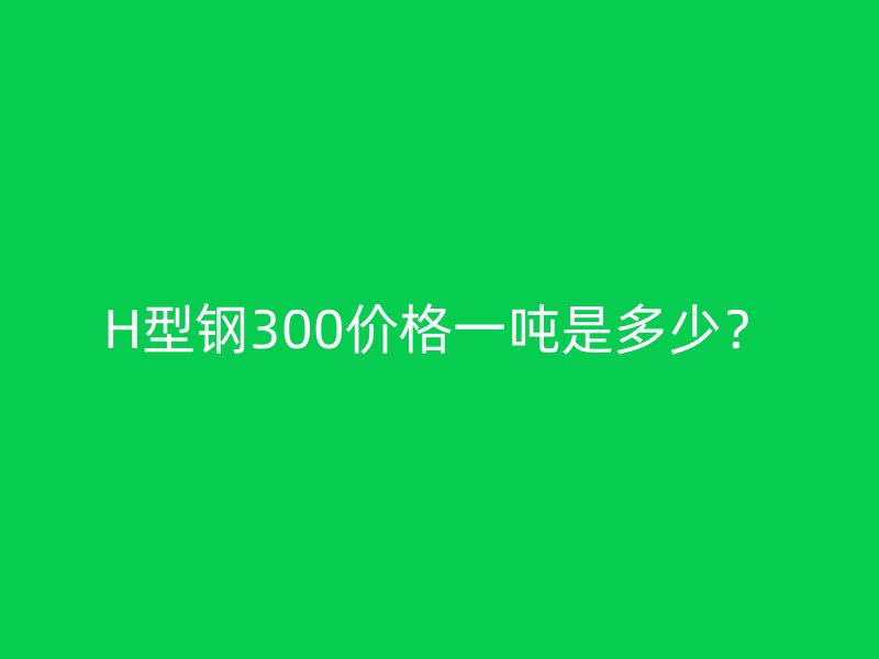 H型鋼300價(jià)格一噸是多少？