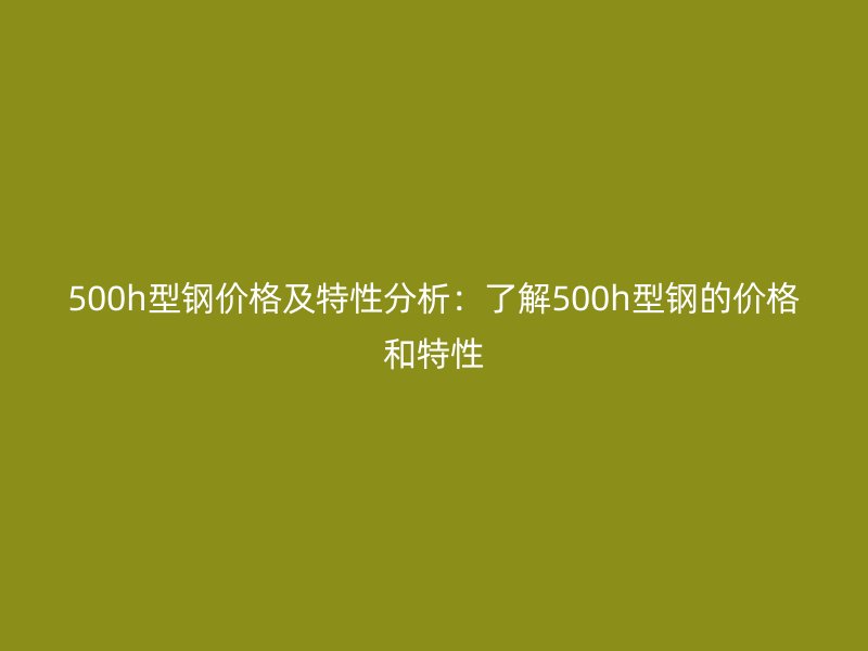 500h型鋼價格及特性分析：了解500h型鋼的價格和特性