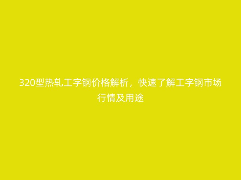 320型熱軋工字鋼價格解析，快速了解工字鋼市場行情及用途