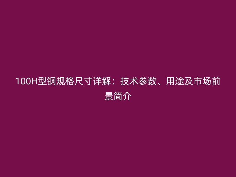 100H型鋼規(guī)格尺寸詳解：技術(shù)參數(shù)、用途及市場前景簡介