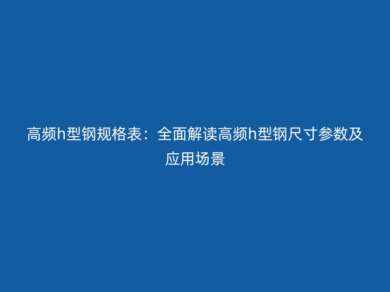 高頻h型鋼規(guī)格表：全面解讀高頻h型鋼尺寸參數(shù)及應(yīng)用場景