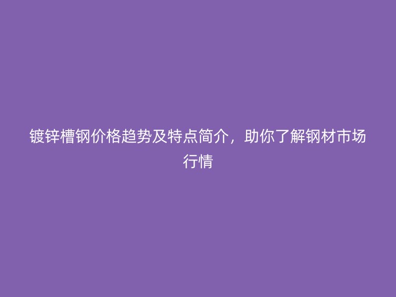 鍍鋅槽鋼價格趨勢及特點簡介，助你了解鋼材市場行情