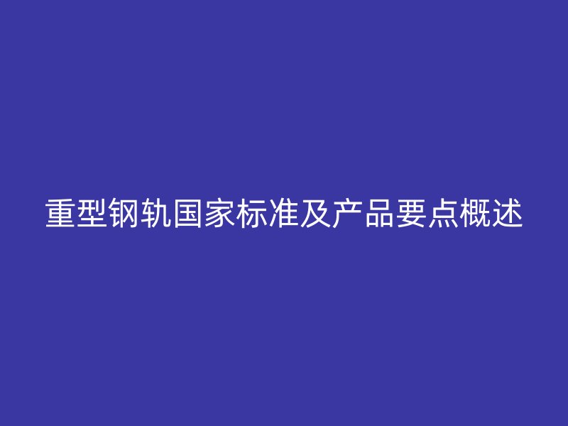 重型鋼軌國家標(biāo)準(zhǔn)及產(chǎn)品要點概述