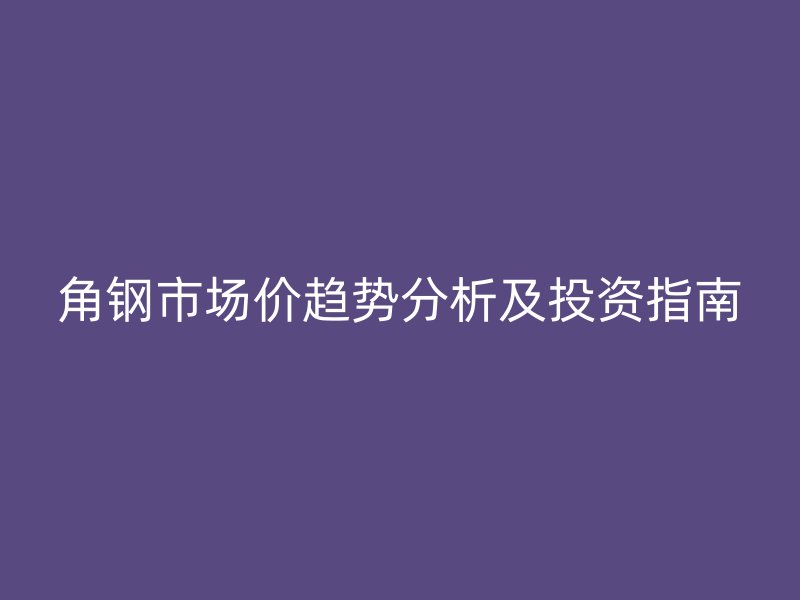 角鋼市場價(jià)趨勢(shì)分析及投資指南