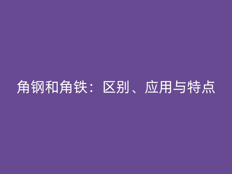 角鋼和角鐵：區(qū)別、應用與特點