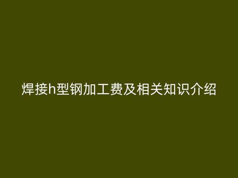 焊接h型鋼加工費及相關(guān)知識介紹