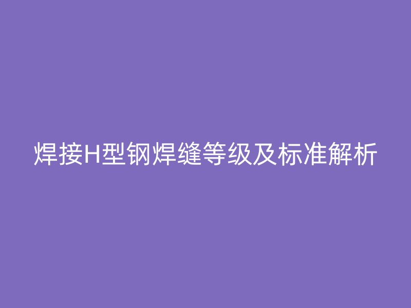 焊接H型鋼焊縫等級及標準解析
