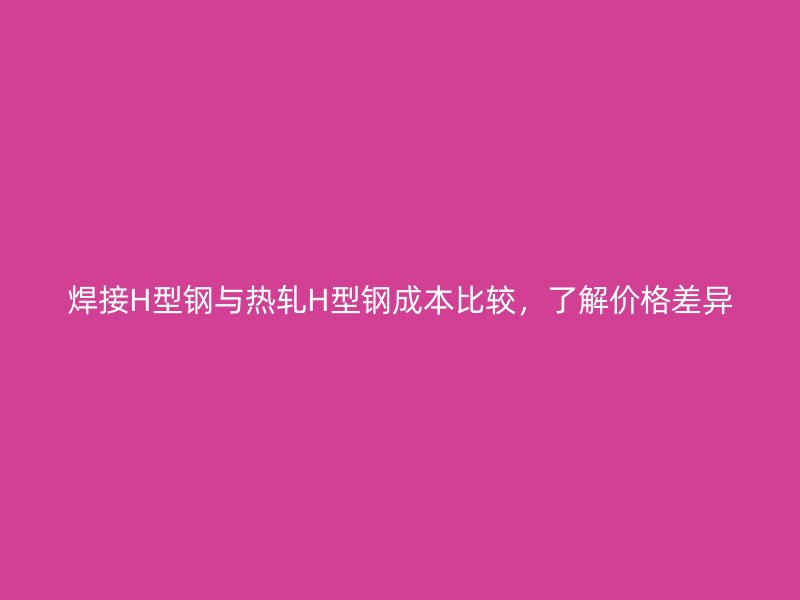 焊接H型鋼與熱軋H型鋼成本比較，了解價(jià)格差異