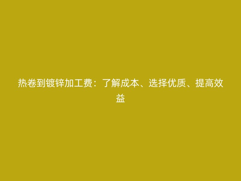 熱卷到鍍鋅加工費：了解成本、選擇優(yōu)質(zhì)、提高效益