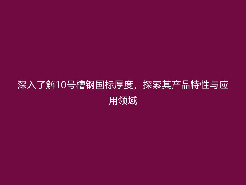 深入了解10號槽鋼國標(biāo)厚度，探索其產(chǎn)品特性與應(yīng)用領(lǐng)域