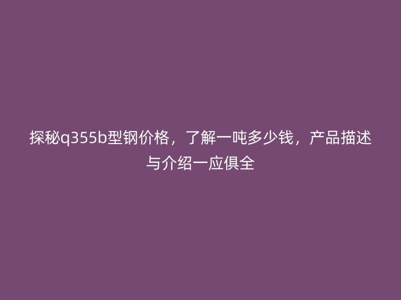 探秘q355b型鋼價(jià)格，了解一噸多少錢，產(chǎn)品描述與介紹一應(yīng)俱全