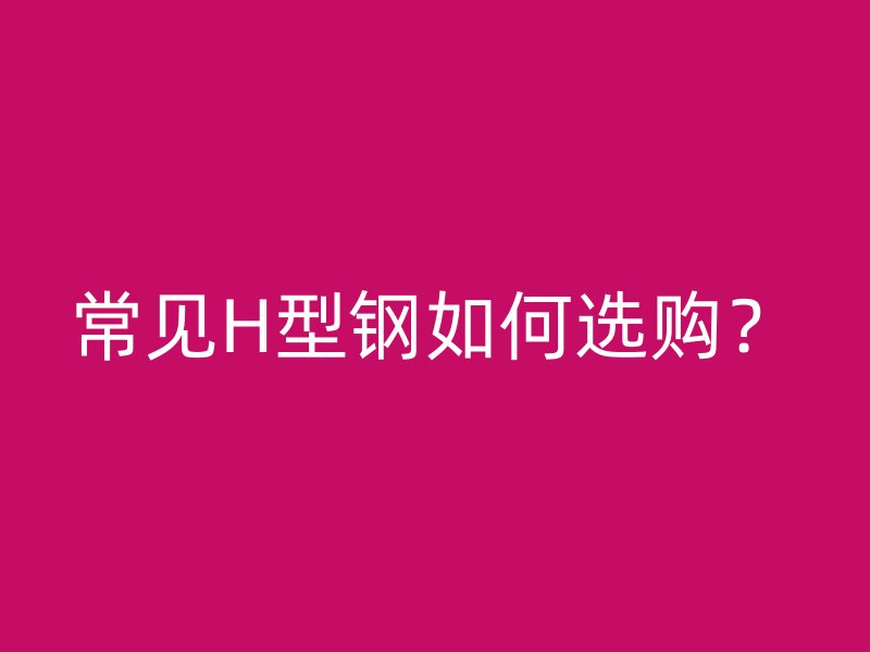 常見(jiàn)H型鋼如何選購(gòu)？