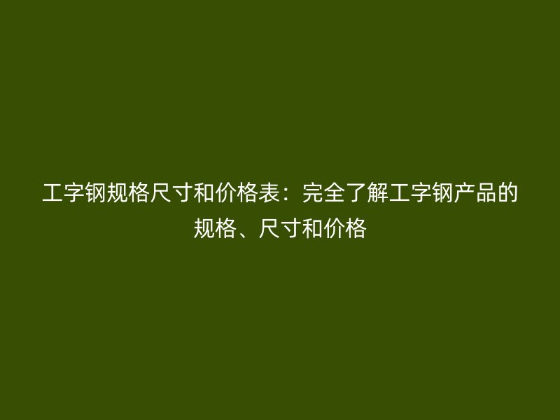 工字鋼規(guī)格尺寸和價格表：完全了解工字鋼產(chǎn)品的規(guī)格、尺寸和價格