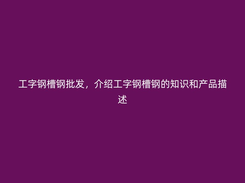 工字鋼槽鋼批發(fā)，介紹工字鋼槽鋼的知識(shí)和產(chǎn)品描述