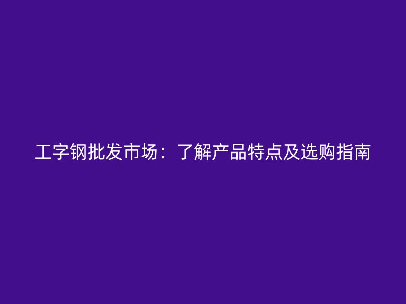 工字鋼批發(fā)市場：了解產(chǎn)品特點及選購指南