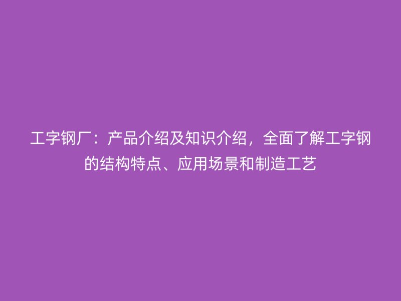 工字鋼廠：產品介紹及知識介紹，全面了解工字鋼的結構特點、應用場景和制造工藝