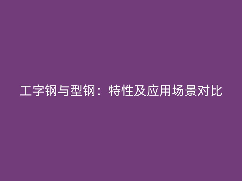 工字鋼與型鋼：特性及應用場景對比
