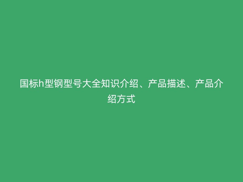 國標(biāo)h型鋼型號大全知識介紹、產(chǎn)品描述、產(chǎn)品介紹方式