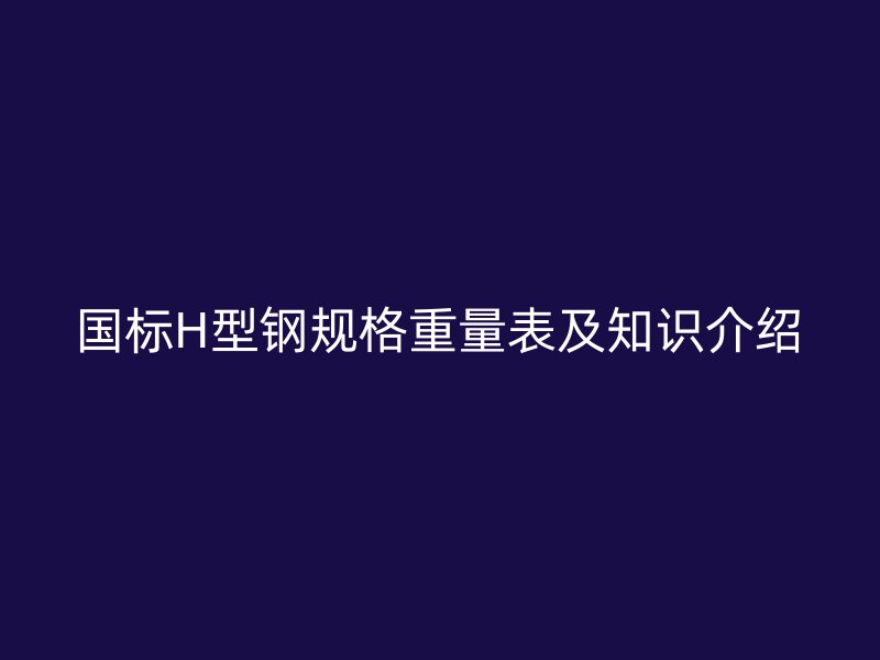 國標(biāo)H型鋼規(guī)格重量表及知識(shí)介紹