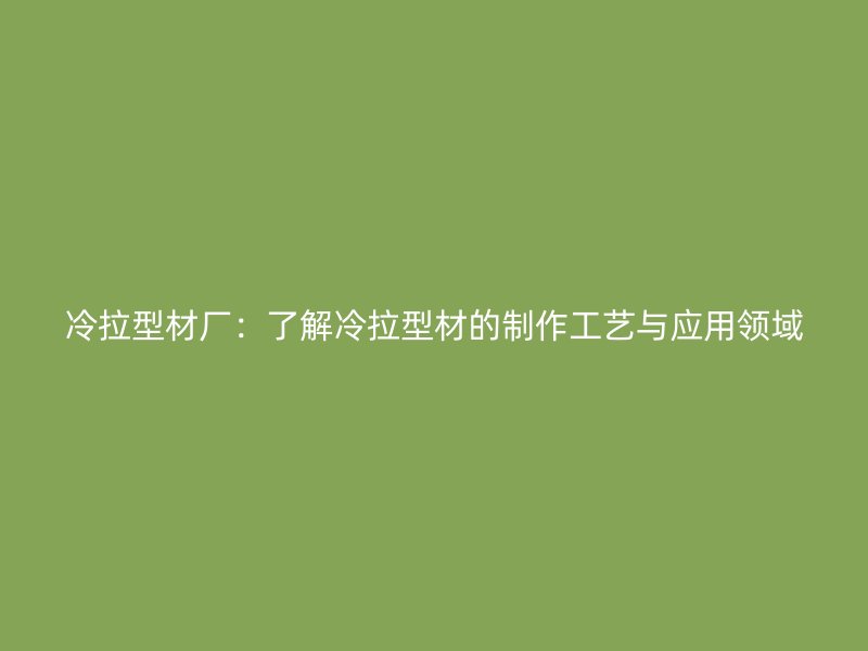 冷拉型材廠：了解冷拉型材的制作工藝與應用領域