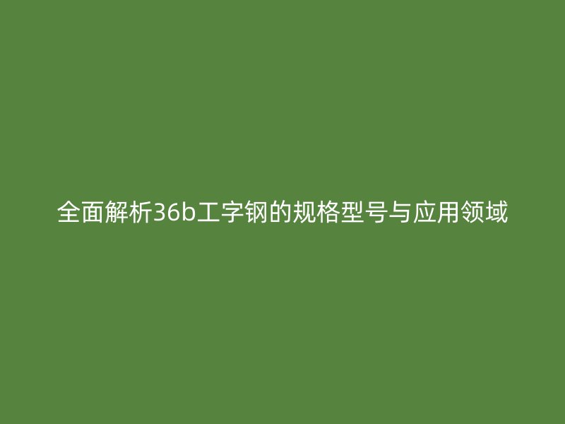 全面解析36b工字鋼的規(guī)格型號與應用領域