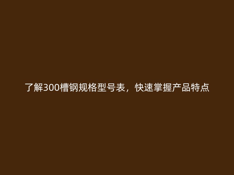 了解300槽鋼規(guī)格型號表，快速掌握產(chǎn)品特點