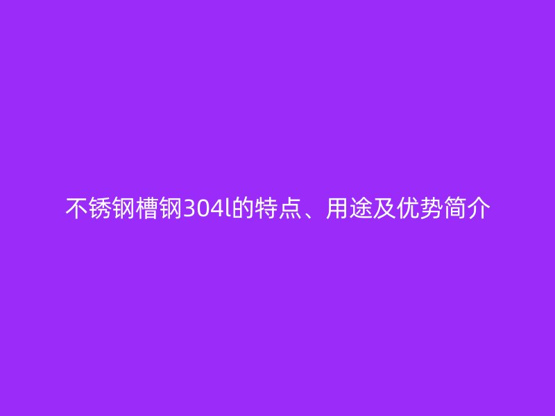 不銹鋼槽鋼304l的特點、用途及優(yōu)勢簡介