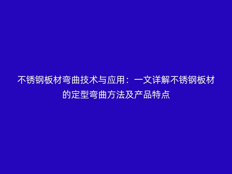 不銹鋼板材彎曲技術(shù)與應(yīng)用：一文詳解不銹鋼板材的定型彎曲方法及產(chǎn)品特點(diǎn)