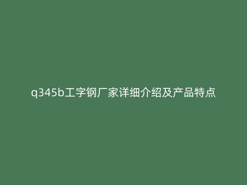 q345b工字鋼廠家詳細介紹及產(chǎn)品特點
