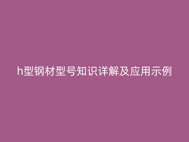 h型鋼材型號(hào)知識(shí)詳解及應(yīng)用示例