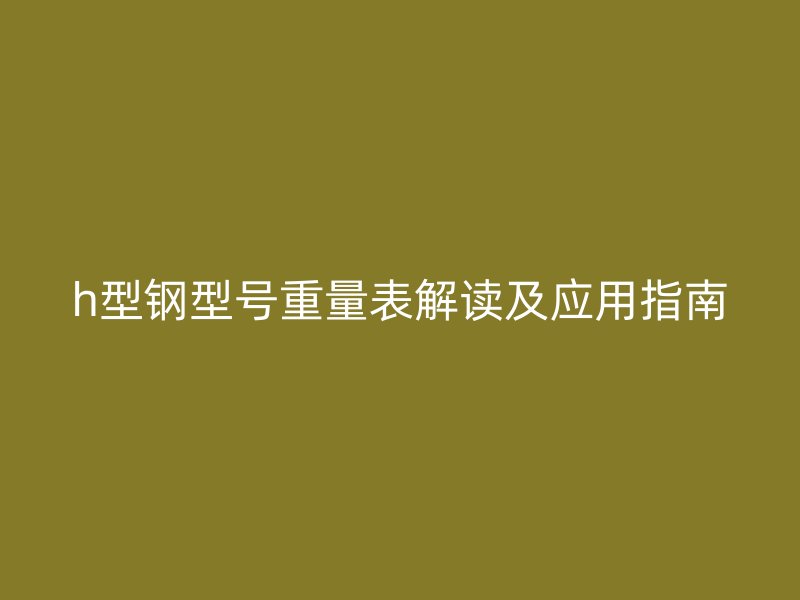 h型鋼型號(hào)重量表解讀及應(yīng)用指南