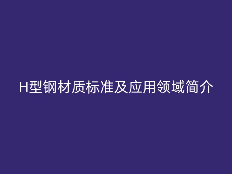 H型鋼材質(zhì)標準及應(yīng)用領(lǐng)域簡介