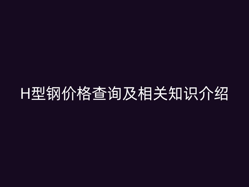 H型鋼價格查詢及相關(guān)知識介紹