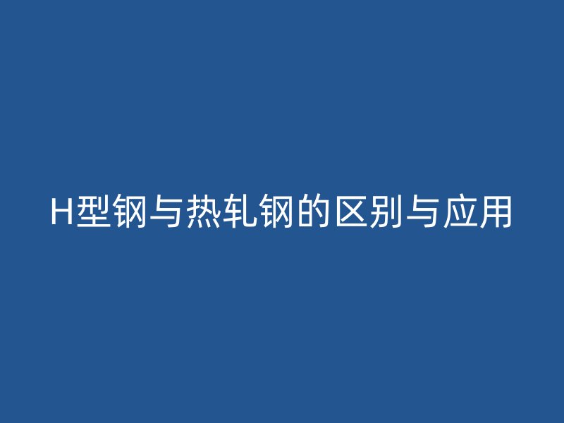 H型鋼與熱軋鋼的區(qū)別與應(yīng)用